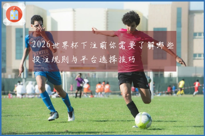 2026世界杯下注前你需要了解哪些投注规则与平台选择技巧