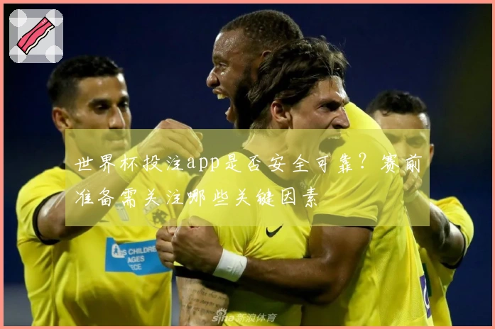 世界杯投注app是否安全可靠？赛前准备需关注哪些关键因素
